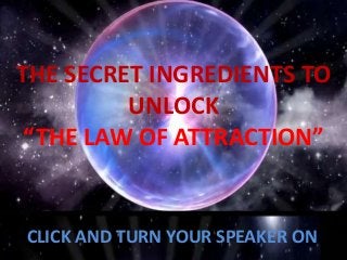 THE SECRET INGREDIENTS TO
UNLOCK
“THE LAW OF ATTRACTION”
CLICK AND TURN YOUR SPEAKER ON
 