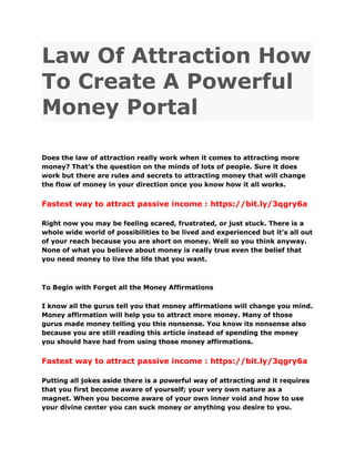 Law Of Attraction How
To Create A Powerful
Money Portal
Does the law of attraction really work when it comes to attracting more
money? That’s the question on the minds of lots of people. Sure it does
work but there are rules and secrets to attracting money that will change
the flow of money in your direction once you know how it all works.
Fastest way to attract passive income : https://bit.ly/3qgry6a
Right now you may be feeling scared, frustrated, or just stuck. There is a
whole wide world of possibilities to be lived and experienced but it’s all out
of your reach because you are short on money. Well so you think anyway.
None of what you believe about money is really true even the belief that
you need money to live the life that you want.
To Begin with Forget all the Money Affirmations
I know all the gurus tell you that money affirmations will change you mind.
Money affirmation will help you to attract more money. Many of those
gurus made money telling you this nonsense. You know its nonsense also
because you are still reading this article instead of spending the money
you should have had from using those money affirmations.
Fastest way to attract passive income : https://bit.ly/3qgry6a
Putting all jokes aside there is a powerful way of attracting and it requires
that you first become aware of yourself; your very own nature as a
magnet. When you become aware of your own inner void and how to use
your divine center you can suck money or anything you desire to you.
 