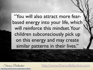 “You will also attract more fear-based 
energy into your life, which 
will reinforce this mindset. Your 
children subconsciously pick up 
on this energy and may create 
similar patterns in their lives.” 
http://www.SharonBallantine.com 
“Parenting with the Law of Attraction in Mind” 
 