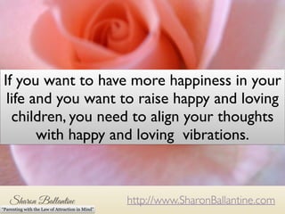 If you want to have more happiness in your 
life and you want to raise happy and loving 
children, you need to align your thoughts 
with happy and loving vibrations. 
http://www.SharonBallantine.com 
“Parenting with the Law of Attraction in Mind” 
 