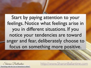 Start by paying attention to your 
feelings. Notice what feelings arise in 
you in different situations. If you 
notice your tendencies are toward 
anger and fear, deliberately choose to 
focus on something more positive. 
Start by paying attention to your feelings. Notice what feelings 
arise in you in different situations. If you notice that your 
tendencies are toward anger of fear, consider whether or not 
you want to attract more those things into your life. 
http://www.SharonBallantine.com 
“Parenting with the Law of Attraction in Mind” 
 