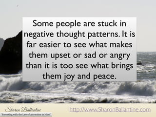 Some people are stuck in 
negative thought patterns. It is 
far easier to see what makes 
them upset or sad or angry 
than it is too see what brings 
them joy and peace. 
http://www.SharonBallantine.com 
“Parenting with the Law of Attraction in Mind” 
 