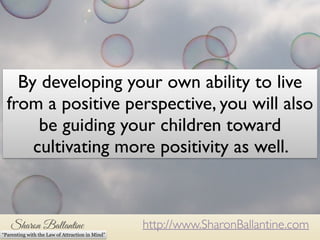 By developing your own ability to live 
from a positive perspective, you will also 
be guiding your children toward 
cultivating more positivity as well. 
http://www.SharonBallantine.com 
“Parenting with the Law of Attraction in Mind” 
 