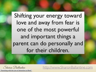 Shifting your energy toward 
love and away from fear is 
one of the most powerful 
and important things a 
parent can do personally and 
for their children. 
http://www.SharonBallantine.com 
“Parenting with the Law of Attraction in Mind” 
 