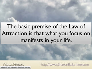 The basic premise of the Law of 
Attraction is that what you focus on 
manifests in your life. 
http://www.SharonBallantine.com 
“Parenting with the Law of Attraction in Mind” 
 