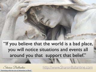 The modern pace and demands 
on life can make the world feel 
like a very serious place. 
“If you believe that the world is a bad place, 
you will notice situations and events all 
around you that support that belief.” 
http://www.SharonBallantine.com 
“Parenting with the Law of Attraction in Mind” 
 