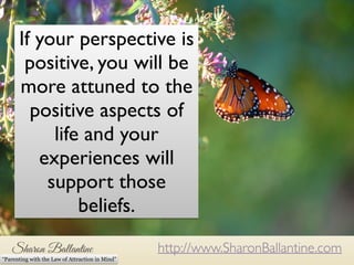 If your perspective is 
positive, you will be 
more attuned to the 
positive aspects of 
nature we want to excel, but with that we often invite a 
amount of stress into our lives. We take our work, our 
relationships and our home lives very seriously; and our 
parenting can feel very serious too. 
life and your 
experiences will 
support those 
http://www.SharonBallantine.com 
beliefs. 
“Parenting with the Law of Attraction in Mind” 
 