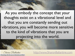 As you embody the concept that your 
thoughts exist on a vibrational level and 
that you are constantly sending out 
vibrations, you will become more sensitive 
to the kind of vibrations that you are 
As you embody the concept that your thoughts exists on a vibrational level and that 
you, as a being of energy are constantly sending out these vibrations, you will become 
more sensitive to the kind of vibrations that you are projecting into the world. 
projecting into the world. 
http://www.SharonBallantine.com 
“Parenting with the Law of Attraction in Mind” 
 