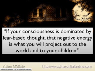 “If your consciousness is dominated by 
fear-based thought, that negative energy 
is what you will project out to the 
If your consciousness is dominated by fear-based thoughts, 
that is the energy that you will be projecting to the world and to 
http://www.SharonBallantine.com 
“Parenting with the Law of Attraction in Mind” 
your children. 
world and to your children.” 
 
