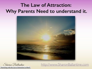 The Law of Attraction: 
Why Parents Need to understand it. 
http://www.SharonBallantine.com 
“Parenting with the Law of Attraction in Mind” 
 