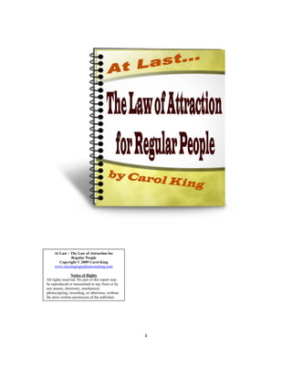 At Last – The Law of Attraction for
               Regular People
        Copyright © 2009 Carol King
     www.missingingredientcoaching.com

                 Notice of Rights
All rights reserved. No part of this report may
be reproduced or transmitted in any form or by
any means, electronic, mechanical,
photocopying, recording, or otherwise, without
the prior written permission of the publisher.




                                                  1
 