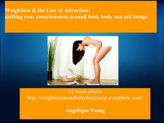 Weightloss & the Law of Attraction;
shifting your consciousness around food, body and self image




                           12 week course
         http://weightlossmindbodybootcamp.eventbrite.com/

                         Angelique Tsang
 