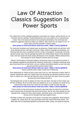 Law Of Attraction
Classics Suggestion Is
Power Sports
This subtle force of the repeated suggestion overcomes our reason, acting directly on our
emotions and our feelings, finally penetrating to the very depths of our subconscious
minds. This is the basic principle of all successful advertising—the continued and
repeated suggestion that first makes you believe, after which you are eager to buy. In
recent years we have enjoyed a vitamin spree.
Have peace of mind and attract what you want : https://bit.ly/3gV9CL8
For centuries tomatoes were looked upon as poisonous. People dared not eat them until
some fearless person tried them and lived. Today millions of people eat tomatoes, not
knowing that they were considered unfit for human consumption. Conversely, the lowly
spinach nearly went into the garbage pail after the United States Government declared
that it did not contain the food values attributed to it for decades. Millions believed this
and refused to honor Popeye’s favorite dish any longer.
Clearly, the founders of all great religious movements knew much about the power of
the repeated suggestion and gained far-reaching results with it. Religious teachings have
been hammered into us from birth, into our mothers and fathers before us and into their
parents and their parents before them.
Have peace of mind and attract what you want : https://bit.ly/3gV9CL8
There’s certainly white magic in that kind of believing.
Such statements as “What we don’t know won’t hurt us” and ‘Ignorance is bliss” take on
greater significance when you realize that only the things you become conscious of can
harm or bother you. We have all heard the story of the man who didn’t know it couldn’t
be done and went ahead and did it.
Psychologists tell us that as babies we have only two fears: the fear of loud noises and
the fear of falling. All of our other fears are passed on to us or develop as a result of our
experiences; they come from what we are taught or what we hear and see.
Have peace of mind and attract what you want : https://bit.ly/3gV9CL8
I like to think of men and women as staunch oak trees that can stand firm amid the
many crosscurrents of thought that whirl around them. But far too many people are like
saplings that, swayed by every little breeze, ultimately grow in the direction of some
strong wind of thought that blows against them.
The Bible is filled with examples of the power of thought and suggestion. Read Genesis,
Chapter 30, verses 36 to 43, and you’ll learn that even Jacob knew their power. The
Bible tells how he developed spotted and speckled cattle, sheep, and goats by placing
 