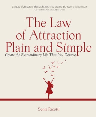 The Law of Attraction, Plain and Simple truly takes the The Secret to the next level!
                            —Gay Hendricks, PhD, author of Five Wishes




    The Law
  of Attraction
Plain and Simple
Create the Extraordinary Life That You Deserve




                                  Sonia Ricotti
 