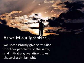 As we let our light shine…..
we unconsciously give permission
for other people to do the same,
and in that way we attract to us,
those of a similar light.
 