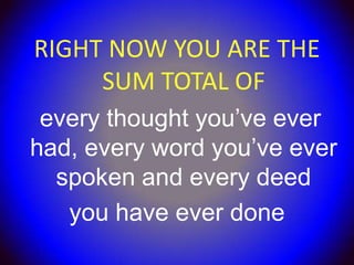 RIGHT NOW YOU ARE THE
     SUM TOTAL OF
 every thought you’ve ever
had, every word you’ve ever
  spoken and every deed
   you have ever done
 