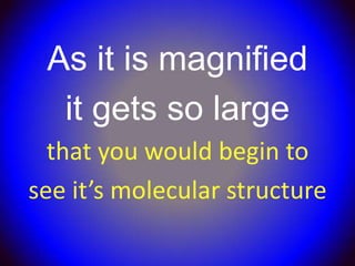 As it is magnified
  it gets so large
  that you would begin to
see it’s molecular structure
 