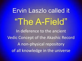 Ervin Laszlo called it
   “The A-Field”
     In deference to the ancient
Vedic Concept of the Akashic Record
      A non-physical repository
  of all knowledge in the universe
 