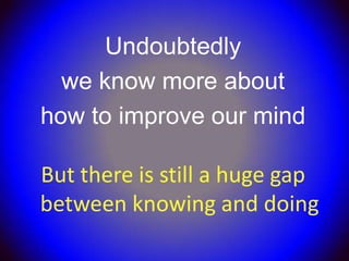 Undoubtedly
  we know more about
how to improve our mind

But there is still a huge gap
between knowing and doing
 