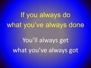 If you always do
what you’ve always done

   You’ll always get
 what you’ve always got
 