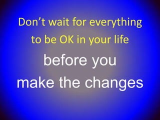 Don’t wait for everything
  to be OK in your life
   before you
make the changes
 