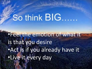 So think BIG……
•Feel the emotion of what it
is that you desire
•Act is if you already have it
•Live it every day
 