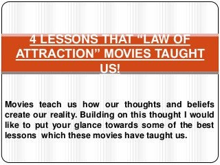4 LESSONS THAT “LAW OF
ATTRACTION” MOVIES TAUGHT
US!
Movies teach us how our thoughts and beliefs
create our reality. Building on this thought I would
like to put your glance towards some of the best
lessons which these movies have taught us.

 