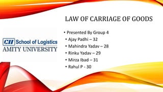 LAW OF CARRIAGE OF GOODS
• Presented By Group 4
• Ajay Padhi – 32
• Mahindra Yadav – 28
• Rinku Yadav – 29
• Mirza Ibad – 31
• Rahul P - 30
 