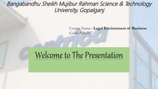 Bangabandhu Sheikh Mujibur Rahman Science & Technology
University, Gopalganj
Course Name : Legal Environment of Business
Code: AIS-257
Welcome to The Presentation
 
