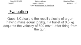 Evaluation
Ques 1.Calculate the recoil velocity of a gun
having mass equal to 2kg, if a bullet of 0.5 kg
acquires the velo...