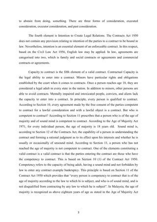 to abstain from doing, something. There are three forms of consideration, executed
consideration, executor consideration, and past consideration.

       The fourth element is Intention to Create Legal Relations. The Contracts Act 1950
does not contain any provision relating to intention of the parties to a contract to be bound in
law. Nevertheless, intention is an essential element of an enforceable contract. In this respect,
based on the Civil Law Act 1956, English law may be applied. In law, agreements are
categorised into two, which is family and social contracts or agreements and commercial
contracts or agreements.

       Capacity to contract is the fifth element of a valid contract. Contractual Capacity is
the legal ability to enter into a contract. Minors have particular rights and obligations
established by the court when it comes to contracts. Once a person reaches age 18, they are
considered a legal adult in every state in the nation. In addition to minors, other persons are
able to avoid contracts. Mentally impaired and intoxicated people, convicts, and aliens lack
the capacity to enter into a contract. In principle, every person is qualified to contract.
According to Section 10, every agreement made by the free consent of the parties competent
to contract for a lawful consideration and with a lawful object is a contract. But who is
competent to contract? According to Section 11 prescribes that a person who is of the age of
majority and of sound mind is competent to contract. According to the Age of Majority Act
1971, for every individual person, the age of majority is 18 years old. Sound mind is,
according to Section 12 of the Contracts Act, the capability of a person in understanding the
contract and forming a rational judgment as to its effect upon his interests and whether he is
usually or occasionally of unsound mind. According to Section 11, a person who has not
reached the age of majority is not competent to contract. One of the elements constituting a
valid contract is a valid contract is that the parties entering the contract are those who have
the competency to contract. This is based on Section 10 (1) of the Contract Act 1950.
Competency refers to the capacity of being adult, having a sound mind and not forbidden by
law to enter any contract example bankruptcy. This principle is based on Section 11 of the
Contract Act 1950 which provides that “every person is competency to contract that is of the
age of majority according to the law to which hi is subject, and who is of sound mind, and is
not disqualified from contracting by any law to which he is subject”. In Malaysia, the age of
majority is recognized as above eighteen years of age as stated in the Age of Majority Act




                                               3
 
