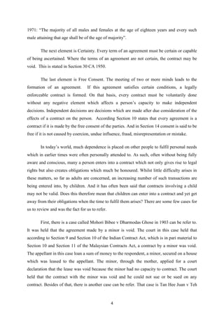 1971: “The majority of all males and females at the age of eighteen years and every such
male attaining that age shall be of the age of majority”.

       The next element is Certainty. Every term of an agreement must be certain or capable
of being ascertained. Where the terms of an agreement are not certain, the contract may be
void. This is stated in Section 30 CA 1950.

       The last element is Free Consent. The meeting of two or more minds leads to the
formation of an agreement.        If this agreement satisfies certain conditions, a legally
enforceable contract is formed. On that basis, every contract must be voluntarily done
without any negative element which affects a person‟s capacity to make independent
decisions. Independent decisions are decisions which are made after due consideration of the
effects of a contract on the person. According Section 10 states that every agreement is a
contract if it is made by the free consent of the parties. And in Section 14 consent is said to be
free if it is not caused by coercion, undue influence, fraud, misrepresentation or mistake.

       In today‟s world, much dependence is placed on other people to fulfil personal needs
which in earlier times were often personally attended to. As such, often without being fully
aware and conscious, many a person enters into a contract which not only gives rise to legal
rights but also creates obligations which much be honoured. Whilst little difficulty arises in
these matters, so far as adults are concerned, an increasing number of such transactions are
being entered into, by children. And it has often been said that contracts involving a child
may not be valid. Does this therefore mean that children can enter into a contract and yet get
away from their obligations when the time to fulfil them arises? There are some few cases for
us to review and was the fact for us to refer.

       First, there is a case called Mohori Bibee v Dharmodas Ghose in 1903 can be refer to.
It was held that the agreement made by a minor is void. The court in this case held that
according to Section 9 and Section 10 of the Indian Contract Act, which is in pari material to
Section 10 and Section 11 of the Malaysian Contracts Act, a contract by a minor was void.
The appellant in this case loan a sum of money to the respondent, a minor, secured on a house
which was leased to the appellant. The minor, through the mother, applied for a court
declaration that the lease was void because the minor had no capacity to contract. The court
held that the contract with the minor was void and he could not sue or be sued on any
contract. Besides of that, there is another case can be refer. That case is Tan Hee Juan v Teh



                                                 4
 