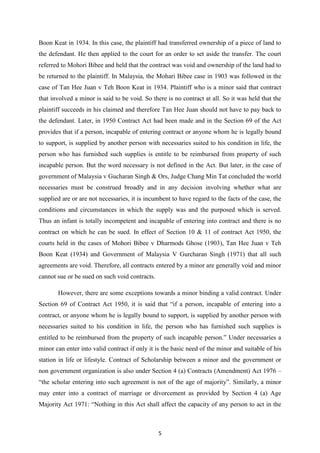 Boon Keat in 1934. In this case, the plaintiff had transferred ownership of a piece of land to
the defendant. He then applied to the court for an order to set aside the transfer. The court
referred to Mohori Bibee and held that the contract was void and ownership of the land had to
be returned to the plaintiff. In Malaysia, the Mohari Bibee case in 1903 was followed in the
case of Tan Hee Juan v Teh Boon Keat in 1934. Plaintiff who is a minor said that contract
that involved a minor is said to be void. So there is no contract at all. So it was held that the
plaintiff succeeds in his claimed and therefore Tan Hee Juan should not have to pay back to
the defendant. Later, in 1950 Contract Act had been made and in the Section 69 of the Act
provides that if a person, incapable of entering contract or anyone whom he is legally bound
to support, is supplied by another person with necessaries suited to his condition in life, the
person who has furnished such supplies is entitle to be reimbursed from property of such
incapable person. But the word necessary is not defined in the Act. But later, in the case of
government of Malaysia v Gucharan Singh & Ors, Judge Chang Min Tat concluded the world
necessaries must be construed broadly and in any decision involving whether what are
supplied are or are not necessaries, it is incumbent to have regard to the facts of the case, the
conditions and circumstances in which the supply was and the purposed which is served.
Thus an infant is totally incompetent and incapable of entering into contract and there is no
contract on which he can be sued. In effect of Section 10 & 11 of contract Act 1950, the
courts held in the cases of Mohori Bibee v Dharmods Ghose (1903), Tan Hee Juan v Teh
Boon Keat (1934) and Government of Malaysia V Gurcharan Singh (1971) that all such
agreements are void. Therefore, all contracts entered by a minor are generally void and minor
cannot sue or be sued on such void contracts.

       However, there are some exceptions towards a minor binding a valid contract. Under
Section 69 of Contract Act 1950, it is said that “if a person, incapable of entering into a
contract, or anyone whom he is legally bound to support, is supplied by another person with
necessaries suited to his condition in life, the person who has furnished such supplies is
entitled to be reimbursed from the property of such incapable person.” Under necessaries a
minor can enter into valid contract if only it is the basic need of the minor and suitable of his
station in life or lifestyle. Contract of Scholarship between a minor and the government or
non government organization is also under Section 4 (a) Contracts (Amendment) Act 1976 –
“the scholar entering into such agreement is not of the age of majority”. Similarly, a minor
may enter into a contract of marriage or divorcement as provided by Section 4 (a) Age
Majority Act 1971: “Nothing in this Act shall affect the capacity of any person to act in the



                                                5
 