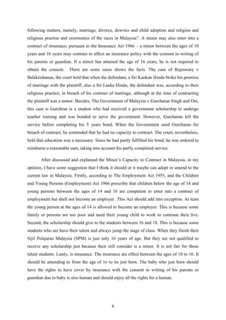 following matters, namely, marriage, divorce, dowries and child adoption and religion and
religious practise and ceremonies of the races in Malaysia”. A minor may also enter into a
contract of insurance, pursuant to the Insurance Act 1966 – a minor between the ages of 10
years and 16 years may contract to affect an insurance policy with the consent in writing of
his parents or guardian. If a minor has attained the age of 16 years, he is not required to
obtain the consent.    There are some cases shows the facts. The case of Rajeswary v
Balakrishanan, the court held that when the defendant, a Sri Kankan Hindu broke his promise
of marriage with the plaintiff, also a Sri Lanka Hindu, the defendant was, according to their
religious practice, in breach of his contract of marriage, although at the time of contracting
the plaintiff was a minor. Besides, The Government of Malaysia v Gurcharan Singh and Ors,
this case is Gurchran is a student who had received a government scholarship to undergo
teacher training and was bonded to serve the government. However, Gurcharan left the
service before completing his 5 years bond. When the Government sued Gurcharan for
breach of contract, he contended that he had no capacity to contract. The court, nevertheless,
held that education was a necessary. Since he had partly fulfilled his bond, he was ordered to
reimburse a reasonable sum, taking into account his partly completed service.

       After discussed and explained the Minor‟s Capacity to Contract in Malaysia, in my
opinion, I have some suggestion that I think it should or it maybe can adopt or amend to the
current law in Malaysia. Firstly, according to The Employment Act 1955, and the Children
and Young Persons (Employment) Act 1966 prescribe that children below the age of 14 and
young persons between the ages of 14 and 16 are competent to enter into a contract of
employment but shall not become an employer. This Act should add into exception. At least
the young person at the ages of 14 is allowed to become an employer. This is because some
family or persons are too poor and need their young child to work to continue their live.
Second, the scholarship should give to the students between 16 and 18. This is because some
students who are have their talent and always jump the stage of class. When they finish their
Sijil Pelajaran Malaysia (SPM) is just only 16 years of age. But they are not qualified to
receive any scholarship just because their still consider is a minor. It is not fair for those
talent students. Lastly, is insurance. The insurance are effect between the ages of 10 to 16. It
should be amending to from the age of 1o to its just born. The baby who just born should
have the rights to have cover by insurance with the consent in writing of his parents or
guardian due to baby is also human and should enjoy all the rights for a human.




                                               6
 