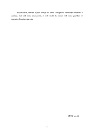 In conclusion, our law is good enough but doesn‟t recognized a minor for enter into a
contract. But with some amendment, it will benefit the minor with some guardian or
guarantor from their parents.




                                                                         (2,992 words)




                                             7
 