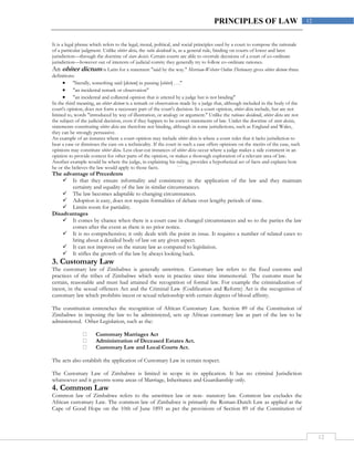 12
12PRINCIPLES OF LAW
It is a legal phrase which refers to the legal, moral, political, and social principles used by a court to compose the rationale
of a particular judgment. Unlike obiter dicta, the ratio decidendi is, as a general rule, binding on courts of lower and later
jurisdiction—through the doctrine of stare decisis. Certain courts are able to overrule decisions of a court of co-ordinate
jurisdiction—however out of interests of judicial comity they generally try to follow co-ordinate rationes.
An obiter dictum is Latin for a statement "said by the way." Merriam-Webster Online Dictionary gives obiter dictum three
definitions:
 "literally, something said [dictum] in passing [obiter] . . ."
 "an incidental remark or observation"
 "an incidental and collateral opinion that is uttered by a judge but is not binding"
In the third meaning, an obiter dictum is a remark or observation made by a judge that, although included in the body of the
court's opinion, does not form a necessary part of the court's decision. In a court opinion, obiter dicta include, but are not
limited to, words "introduced by way of illustration, or analogy or argument." Unlike the rationes decidendi, obiter dicta are not
the subject of the judicial decision, even if they happen to be correct statements of law. Under the doctrine of stare decisis,
statements constituting obiter dicta are therefore not binding, although in some jurisdictions, such as England and Wales,
they can be strongly persuasive.
An example of an instance where a court opinion may include obiter dicta is where a court rules that it lacks jurisdiction to
hear a case or dismisses the case on a technicality. If the court in such a case offers opinions on the merits of the case, such
opinions may constitute obiter dicta. Less clear-cut instances of obiter dicta occur where a judge makes a side comment in an
opinion to provide context for other parts of the opinion, or makes a thorough exploration of a relevant area of law.
Another example would be where the judge, in explaining his ruling, provides a hypothetical set of facts and explains how
he or she believes the law would apply to those facts. ```
The advantage of Precedents
 Is that they ensure informality and consistency in the application of the law and they maintain
certainty and equality of the law in similar circumstances.
 The law becomes adaptable to changing circumstances.
 Adoption is easy, does not require formalities of debate over lengthy periods of time.
 Limits room for partiality.
Disadvantages
 It comes by chance when there is a court case in changed circumstances and so to the parties the law
comes after the event as there is no prior notice.
 It is no comprehensive; it only deals with the point in issue. It requires a number of related cases to
bring about a detailed body of law on any given aspect.
 It can not improve on the statute law as compared to legislation.
 It stifles the growth of the law by always looking back.
3. Customary Law
The customary law of Zimbabwe is generally unwritten. Customary law refers to the fixed customs and
practices of the tribes of Zimbabwe which were in practice since time immemorial. The customs must be
certain, reasonable and must had attained the recognition of formal law. For example the criminalization of
incest, in the sexual offences Act and the Criminal Law (Codification and Reform) Act is the recognition of
customary law which prohibits incest or sexual relationship with certain degrees of blood affinity.
The constitution entrenches the recognition of African Customary Law. Section 89 of the Constitution of
Zimbabwe in imposing the law to be administered, sets up African customary law as part of the law to be
administered. Other Legislation, such as the:
Customary Marriages Act
Administration of Deceased Estates Act.
Customary Law and Local Courts Act.
The acts also establish the application of Customary Law in certain respect.
The Customary Law of Zimbabwe is limited in scope in its application. It has no criminal Jurisdiction
whatsoever and it governs some areas of Marriage, Inheritance and Guardianship only.
4. Common Law
Common law of Zimbabwe refers to the unwritten law or non- statutory law. Common law excludes the
African customary Law. The common law of Zimbabwe is primarily the Roman-Dutch Law as applied at the
Cape of Good Hope on the 10th of June 1891 as per the provisions of Section 89 of the Constitution of
 