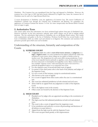 13
13PRINCIPLES OF LAW
Zimbabwe. The Common Law was transplanted from the Cape and imposed to Zimbabwe. However, the
common law at the Cape in 1891 had been heavily influenced by English Law, hence the common law of
Zimbabwe must be said to be Anglo-Roman-Dutch Law.
A recent development in Zimbabwe ousts the application of Common Law. The recent Codification of
Zimbabwe's Criminal Law through the Criminal Law (Codification and Reform) Act jeopardizes the
application of Common Criminal law Section 3 of the Act states unequivocally that Roman-Dutch Criminal
Law no longer to apply.
5. Authoritative Texts
One cannot safely assert that authoritative text from acclaimed legal authors form part of Zimbabwe's law.
However textbooks on law have persuasive authority upon which reliance can be had in making judicial
decisions. The few authoritative legal authors in Zimbabwe rely on old Roman Dutch writers. They mainly
write commentaries and guides to the law of Zimbabwe. Professor Geoff Feltoe has several Guides to the
Laws of Zimbabwe which are widely used and referred to in litigation. His comments and assertions form
persuasive grounds upon which cases can be decided.
Understanding of the structure, hierarchy and composition of the
Courts
1) SUPREME COURT
 A supreme court (also called a court of last resort, instance, or judgment; or a
high or highest court) is in some jurisdictions the highest judicial body within that
jurisdiction's court system, whose rulings are not subject to further review by
another court. The designations for such courts differ among jurisdictions. Courts
of last resort typically function primarily as appellate courts, hearing appeals from
the lower trial courts or intermediate-level appellate courts. Many countries in fact
have multiple "supreme courts," with each being the court of last resort for a
particular geographical region or on a particular area of law.
 It is the superior court of record and final court of appeal.
 It consists of the chief justice who is the head of the judiciary and judges of
the Supreme Court.
 It is not a court of first instance, except in constitutional matters.
 Also known as the court of appeal.
 It is a court of appeal from other courts unless the case is a constitutional
one.
 The court has unlimited jurisdiction in both criminal and civil cases.
 There shall be no appeal from any judgement or order of the Supreme
Court.
 This is the highest court in the country.
 Other courts are bound by the decision of the Supreme Court.
2) HIGH COURT
 Presided over by judges who are appointed according to the constitution of
Zimbabwe.
 The high court has full unlimited jurisdiction in both civil and criminal
cases.
 The court is also a court of appeal from the magistrate court.
 It has jurisdiction and authority to review all proceedings and decisions of
all inferior or courts below it.
 Appeal from the high court lie with the Supreme Court.
 This court can pass death penalty or life imprisonment.
 