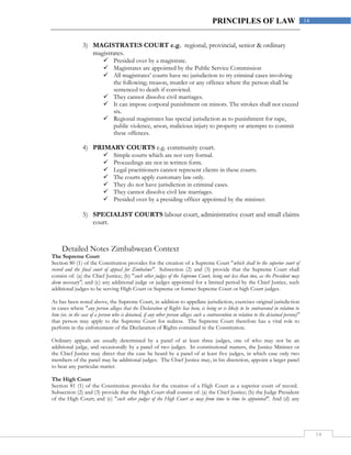 14
14PRINCIPLES OF LAW
3) MAGISTRATES COURT e.g. regional, provincial, senior & ordinary
magistrates.
 Presided over by a magistrate.
 Magistrates are appointed by the Public Service Commission
 All magistrates’ courts have no jurisdiction to try criminal cases involving
the following; treason, murder or any offence where the person shall be
sentenced to death if convicted.
 They cannot dissolve civil marriages.
 It can impose corporal punishment on minors. The strokes shall not exceed
six.
 Regional magistrates has special jurisdiction as to punishment for rape,
public violence, arson, malicious injury to property or attempts to commit
these offences.
4) PRIMARY COURTS e.g. community court.
 Simple courts which are not very formal.
 Proceedings are not in written form.
 Legal practitioners cannot represent clients in these courts.
 The courts apply customary law only.
 They do not have jurisdiction in criminal cases.
 They cannot dissolve civil law marriages.
 Presided over by a presiding officer appointed by the minister.
5) SPECIALIST COURTS labour court, administrative court and small claims
court.
Detailed Notes Zimbabwean Context
The Supreme Court
Section 80 (1) of the Constitution provides for the creation of a Supreme Court "which shall be the superior court of
record and the final court of appeal for Zimbabwe". Subsection (2) and (3) provide that the Supreme Court shall
consist of: (a) the Chief Justice; (b) "such other judges of the Supreme Court, being not less than two, as the President may
deem necessary", and (c) any additional judge or judges appointed for a limited period by the Chief Justice, such
additional judges to be serving High Court or Supreme or former Supreme Court or high Court judges.
As has been noted above, the Supreme Court, in addition to appellate jurisdiction, exercises original jurisdiction
in cases where "any person alleges that the Declaration of Rights has been, is being or is likely to be contravened in relation to
him (or, in the case of a person who is detained, if any other person alleges such a contravention in relation to the detained person)"
that person may apply to the Supreme Court for redress. The Supreme Court therefore has a vital role to
perform in the enforcement of the Declaration of Rights contained in the Constitution.
Ordinary appeals are usually determined by a panel of at least three judges, one of who may not be an
additional judge, and occasionally by a panel of two judges. In constitutional matters, the Justice Minister or
the Chief Justice may direct that the case be heard by a panel of at least five judges, in which case only two
members of the panel may be additional judges. The Chief Justice may, in his discretion, appoint a larger panel
to hear any particular matter.
The High Court
Section 81 (1) of the Constitution provides for the creation of a High Court as a superior court of record.
Subsection (2) and (3) provide that the High Court shall consist of: (a) the Chief Justice; (b) the Judge President
of the High Court; and (c) "such other judges of the High Court as may from time to time be appointed". And (d) any
 