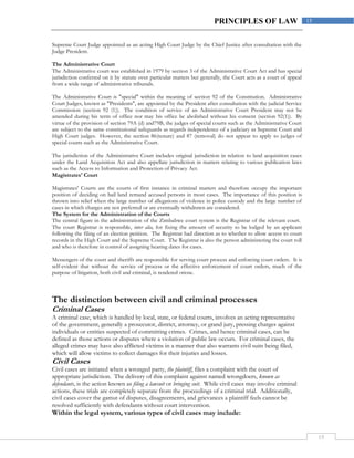 15
15PRINCIPLES OF LAW
Supreme Court Judge appointed as an acting High Court Judge by the Chief Justice after consultation with the
Judge President.
The Administrative Court
The Administrative court was established in 1979 by section 3 of the Administrative Court Act and has special
jurisdiction conferred on it by statute over particular matters but generally, the Court acts as a court of appeal
from a wide range of administrative tribunals.
The Administrative Court is "special" within the meaning of section 92 of the Constitution. Administrative
Court Judges, known as "Presidents", are appointed by the President after consultation with the judicial Service
Commission (section 92 (1)). The condition of service of an Administrative Court President may not be
amended during his term of office nor may his office be abolished without his consent (section 92(1)). By
virtue of the provision of section 79A (d) and79B, the judges of special courts such as the Administrative Court
are subject to the same constitutional safeguards as regards independence of a judiciary as Supreme Court and
High Court judges. However, the section 86(tenure) and 87 (removal) do not appear to apply to judges of
special courts such as the Administrative Court.
The jurisdiction of the Administrative Court includes original jurisdiction in relation to land acquisition cases
under the Land Acquisition Act and also appellate jurisdiction in matters relating to various publication laws
such as the Access to Information and Protection of Privacy Act.
Magistrates' Court
Magistrates' Courts are the courts of first instance in criminal matters and therefore occupy the important
position of deciding on bail land remand accused persons in most cases. The importance of this position is
thrown into relief when the large number of allegations of violence in police custody and the large number of
cases in which charges are not preferred or are eventually withdrawn are considered.
The System for the Administration of the Courts
The central figure in the administration of the Zimbabwe court system is the Registrar of the relevant court.
The court Registrar is responsible, inter alia, for fixing the amount of security to be lodged by an applicant
following the filing of an election petition. The Registrar had direction as to whether to allow access to court
records in the High Court and the Supreme Court. The Registrar is also the person administering the court roll
and who is therefore in control of assigning hearing dates for cases.
Messengers of the court and sheriffs are responsible for serving court process and enforcing court orders. It is
self-evident that without the service of process or the effective enforcement of court orders, much of the
purpose of litigation, both civil and criminal, is rendered otiose.
The distinction between civil and criminal processes
Criminal Cases
A criminal case, which is handled by local, state, or federal courts, involves an acting representative
of the government, generally a prosecutor, district, attorney, or grand jury, pressing charges against
individuals or entities suspected of committing crimes. Crimes, and hence criminal cases, can be
defined as those actions or disputes where a violation of public law occurs. For criminal cases, the
alleged crimes may have also afflicted victims in a manner that also warrants civil suits being filed,
which will allow victims to collect damages for their injuries and losses.
Civil Cases
Civil cases are initiated when a wronged party, the plaintiff, files a complaint with the court of
appropriate jurisdiction. The delivery of this complaint against named wrongdoers, known as
defendants, is the action known as filing a lawsuit or bringing suit. While civil cases may involve criminal
actions, these trials are completely separate from the proceedings of a criminal trial. Additionally,
civil cases cover the gamut of disputes, disagreements, and grievances a plaintiff feels cannot be
resolved sufficiently with defendants without court intervention.
Within the legal system, various types of civil cases may include:
 