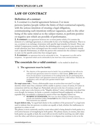 rmmakaha@gmail.com
18
18 PRINCIPLES OF LAW
LAW OF CONTRACT
Definition of a contract
1. A contract is a lawful agreement between 2 or more
persons/parties/people within the limits of their contractual capacity,
with the serious intention of creating a legal obligation,
communicating such intentions without vagueness, each to the other
being of the same mind as to the subject matter, to perform positive
or negative acts which are possible of performance.
2. A contract is an agreement between two or more parties which, if it contains the
elements of a valid legal agreement, is enforceable by law or by binding arbitration. That is to
say, a contract is an exchange of promises with specific legal remedies for breach. These can
include Compensatory remedy, whereby the defaulting party is required to pay monies that
would otherwise have been exchanged were the contract honored, or an Equitable remedy
such as Specific Performance, in which the person who entered into the contract is required
to carry out the specific action they have reneged upon.
3. A contract is an agreement that can be enforceable by law. An agreement is an offer and its
acceptance. An agreement which can be enforceable by law must have some essential elements.
The essentials for a valid contract – to be studied in detail viz.:
1. The agreement must be lawful.
 The objective of the agreement must be lawful. Any act prohibited by law will not be
valid and such agreements cannot be treated as a valid contract. John rents out his
house for the business of prostitution or for making bomb, the acts performing there
are unlawful. Hence such agreement cannot be treated as a valid contract. Therefore the
consideration as well as the object of the agreement should be lawful.
CASES:
Ex turpi causa rule, ( "from a dishonorable cause an action does not arise") is a legal
doctrine which states that a claimant will be unable to pursue a cause of action, if it arises in
connection with his own illegal act. Particularly relevant in the law of contract, tort and
trusts, ex turpi causa is also known as the "illegality defence", since a defendant may plead that
even though, for instance, he broke a contract, conducted himself negligently or broke an
equitable duty, nevertheless a claimant by reason of her own illegality cannot sue.
 MURPHY VS TENGENDE, The issue was about dealing in foreign currency,
pounds and Zimbabwe dollars. It was held that the 2 had no license to deal in forex so
their transaction was unlawful
In pari delicto rule, “in equal fault (better is the condition of the possessor)" is a legal term
used to indicate that two persons or entities are equally at fault, whether the malfeasance in
question is a crime or tort.
The phrase is most commonly used by courts when relief is being denied to both parties in a
civil action because of wrongdoing by both parties. The phrase means, in essence, that since
both parties are equally at fault, the court will not involve itself in resolving one side's claim
over the other, and whoever possesses whatever is in dispute may continue to do so in the
 
