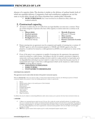 rmmakaha@gmail.com
19
19 PRINCIPLES OF LAW
absence of a superior claim. The doctrine is similar to the defense of unclean hands, both of
which are equitable defenses. Comparative fault and contributory negligence are not the
same as in pari delicto, though all of these doctrines have similar policy rationales.
 DUBE VS KHUMALO, the 2 were involved in an adulterous affair, which was
rendered unlawful.
2. Contractual capacity,
 All majors or adults who do not suffer from any legal disability can enter into a contract. There
are certain categories of persons who have either capacity or cannot enter into a contract at all.
These are;
o Minors (kids)
o Insolvent persons
o Drunken persons
o Prodigals (Mitchell vs.
Mitchell & Others)
o Mentally ill persons
(Pheasant Vs Warne)
o Alien enemies
o Artificial persons
o Persons convicted of certain
crimes
 Parties entering into an agreement must be competent and capable of entering into a contract. If
"JOHN" agrees to sell a Government property to ANGIE and ANGIE agrees to buy that
property, it could not be treated as a valid agreement as JOHN is not authorized or owner of the
property.
 If any of the party is not competent or capable of entering into the agreement, that agreement
cannot be treated as a valid contract. According to the law of contract, every person is competent to
contract who is of the age of majority according to the law to which he is subject and who is of sound mind, and is
not disqualified from contracting by any law to which he is subject. So it is clear that the party must be of
sound mind and of age to enter into a valid agreement which can be treated as a valid contract.
CASES: involving Minors capacity
o EDELSTEIN VS EDELSTEIN
o DAMA VS BERA
o STATTAFORD VS OBERHOLZER
CONTRACTUAL CAPACITY
The agreement must be made within the limits of the parties’ contractual capacity.
While the General rule is that every person is able to contract freely within the limits of the law, the following are persons of limited
contractual capacity whose power to enter into binding agreements is subject to special rules:
1. Minors
2. Married women subject to the marital power of their husbands
3. Mentally ill persons
4. Drunk persons
5. Prodigals/Spendthrifts
6. Insolvent person
7. Alien enemies
8. Artificial Persons
9. Illegal Associations
In addition they may be subject to certain disqualifications under various statutes, just as persons who have been convicted of crime are.
1. MINORS
 A Minor is an unmarried person under the age of 18 years. He is under the custody and lawful authority of a guardian whose
duty it is to maintain the minor until he can maintain himself, administer property and assist him in contracting. The guardian is
normally a natural guardian, i.e. the father or the mother where the father is dead, a court has awarded the sole guardianship to
her, or the child is illegitimate, but may be appointed by a deceased natural guardian’s will or by the High Court (the upper
guardian of a child).
 NB: When a person marries before majority age he is tacitly emancipated/acquires majority status.
 