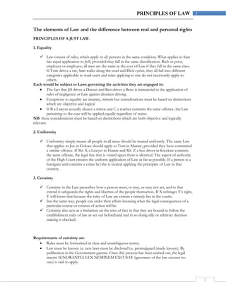 2
2PRINCIPLES OF LAW
The elements of Law and the difference between real and personal rights
PRINCIPLES OF A JUST LAW.
1. Equality
 Law consist of rules, which apply to all persons in the same condition. What applies to Sam
has equal application to Jeff, provided they fall in the same classification. Rich or poor,
employer or employee, all men are the same in the eyes of Law if they fall in the same class.
If Tom drives a car, Sam walks along the road and Dick cycles, they all fall into different
categories applicable to road users and rules applying to one do not necessarily apply to
others.
Each would be subject to Laws governing the activities they are engaged in:
 The fact that Jill drives a Datsun and Ben drives a Benz is immaterial to the application of
rules of negligence or Law against drunken driving.
 Exceptions to equality are insanity, minors but considerations must be based on distinctions
which are objective and logical.
 If B a Lawyer sexually abuses a minor and C a teacher commits the same offence, the Law
pertaining to the case will be applied equally regardless of status.
NB: these considerations must be based on distinctions which are both objective and logically
relevant.
2. Uniformity
 Uniformity simply means all people in all areas should be treated uniformly. The same Law
that applies to Joe in Gokwe should apply to Tom in Mutare, provided they have committed
a similar offence. If Mr. X a Lawyer in Harare and Mr. Z a bus driver in Kwekwe commits
the same offense, the legal fate that is visited upon them is identical. The aspect of authority
of the High Court ensures the uniform application of Law as far as possible. If a person is a
foreigner and commits a crime he/she is treated applying the principles of Law in that
country.
3. Certainty
 Certainty in the Law prescribes how a person must, or may, or may not act, and to that
extend it safeguards the rights and liberties of the people themselves. If X infringes Y’s right,
Y will know that because the rules of Law are certain a remedy lies in the courts.
 Inn the same way, people can order their affairs knowing what the legal consequences of a
particular course or courses of action will be.
 Certainty also acts as a limitation on the tries of fact in that they are bound to follow the
establishment rules of law as set out beforehand and in so doing silly or arbitrary decision
making is checked.
Requirements of certainty are:
 Rules must be formulated in clear and unambiguous terms;
 Law must be known i.e. new laws must be disclosed i.e. promulgated (made known). By
publication in the Government gazette. Once this process has been carried out, the legal
maxim IGNORANTIA LEX NEMINEM EXCUSAT (ignorance of the law excuses no
one) is said to apply.
 