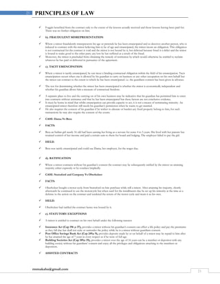 rmmakaha@gmail.com
21
21 PRINCIPLES OF LAW
 Foggitt benefited from the contract only to the extent of the lessons actually received and those lessons having been paid for.
There was no further obligation on him.
 b). FRAUDULENT MISREPRESENTATION
 Where a minor fraudulently misrepresents his age or pretends he has been emancipated and so deceives another person, who is
induced to contract with the minor believing him to be of age and emancipated, the minor incurs an obligation. This obligation
is not contractual for the contract is void and the minor is not bound by it, but delictual because fraud is a delict and the minor
is bound to make good to the other party any loss he has suffered as a result of the fraud.
 Moreover, the minor is precluded from obtaining the remedy of restitution by which would otherwise be entitled to reclaim
whatever he has paid or delivered in pursuance of the agreement.
 c). TACIT EMENCIPATION
 Where a minor is tacitly emancipated, he can incur a binding contractual obligation within the field of his emancipation. Tacit
emancipation occurs when one is allowed by his guardian to carry on business or any other occupation on his own behalf but
the minor can contract to the extent to which he has been emancipated. i.e. the guardians consent has been given in advance.
 The test for determining whether the minor has been emancipated is whether the minor is economically independent and
whether his guardian allows him a measure of contractual freedom.
 A separate place to live and the carrying on of his own business may be indicative that his guardian has permitted him to enter
into contracts without assistance and that he has been emancipated but these factors are not conclusive evidence.
 It must be borne in mind that whilst emancipation can provide capacity to act, it is not a means of terminating minority. An
emancipated minor therefore still needs his guardian’s permission when he wants to get married.
 He also requires the consent of his guardian if he wishes to alienate or burden any fixed property belong to him, for such
transactions he may also require the consent of the courts.
 CASE: Dama Vs Bera
 FACTS:
 Bera an Indian girl nearly 16 old had been earning her living as a servant for some 4 to 5 years. She lived with her parents but
retained control of her income and paid a certain sum to them for board and lodging. The employer failed to pay the girl.
 HELD:
 Bera was tacitly emancipated and could sue Dama, her employer, for the wages due.
 d). RATIFICATION
 Where a minor contracts without his guardian’s consent the contract may be subsequently ratified by the minor on attaining
majority either expressly or by conduct/impliedly.
 CASE: Stuttaford and Company Vs Oberholzer
 FACTS:
 Oberholzer bought a motor cycle from Stuttaford on hire purchase while still a minor. After attaining his majority, shortly
afterwards he continued to use the motorcycle but when sued for the installments due he set up his minority at the time as a
defense to the action on the contract and tendered the return of the motor cycle and treats it as his own.
 HELD:
 Oberholzer had ratified the contract hence was bound by it.
 e). STATUTORY EXCEPTIONS
 A minor is entitled to contract on his own behalf under the following statutes:
 Insurance Act (Cap 196 ;s 37), provides a minor without his guardian’s consent can effect a life policy and pay the premiums
as they fall due but shall not cede or surrender the policy while he is a minor without guardians consent.
 Post Office Savings Bank Act (Cap 249;s 9), provides deposits made by or on behalf of a minor may be repaid to him after
he has attained the age of 7 years in every respect as if he were of full age.
 Building Societies Act (Cap 189;s 19), provides a minor over the age of 16 years can be a member or depositor with any
building society without his guardians’ consent and enjoy all the privileges and obligations attaching to the members or
depositors.
 ASSISTED CONTRACTS
 
