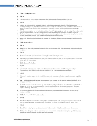 rmmakaha@gmail.com
24
24 PRINCIPLES OF LAW
 CASE: Clark & Co Vs Lynch
 FACTS:
 Clark sued Lynch for R122.in respect of necessaries of life and household necessaries supplied to his wife.
 HELD:
 The wife has power to bind the husband in respect of all those matters reasonably incidental to that organized family
establishment, whether the articles furnished are consumed or used by the husband or the wife or children or their servants or
anyone else who is living with them either permanently or temporarily as part of the joint establishment of the marriage
partners.
 A notification to a supplier that the husband has withdrawn his wife’s right to pledge his credit has no legal effect so long as the
wife and husband continue to live in, or during any period when they subsequently re-establish, a common household.
 The husband in an action for an amount owed in respect of necessaries supplied to his wife cannot rely on the fact that his wife
has been provided with sufficient funds to make it unnecessary for her to buy on credit.
 Where a wife abuses her rights her husband can terminate her authority to pledge his credit by obtaining an interdict from the
court.
 CASE: Traub Vs Traub
 FACTS:
 A wife was not short of any reasonable necessity or luxury but was incurring debts which amounted to gross extravagance and
prodigality.
 HELD:
 The husband should be granted an interdict restraining his wife from binding his credit.
 If the wife is living apart from her husband owing to his fault she can bind his credit, but not where the common household is
broken up by the wife’s conduct.
 CASE: Gammon Vs McClure
 FACTS:
 G met his wife on the way out to settle in South Africa and married her soon after arrival. Not long after settling in
Grahamstown he grew tired of her and forced her to return to Cape Town where she bought necessaries.
 HELD:
 A husband is bound to support his wife who left him owing to his misconduct and is liable to pay for necessaries supplied to
her.
 NB: A husband is not liable for necessary services rendered to his wife after she has unlawfully deserted her husband and is
living apart from him.
 If, after the common household has broken up, the husband adequately provides for his wife and notifies a supplier that he is
doing so and will not pay for necessaries supplied to her, the supplier cannot sue the husband for the cost of necessaries
supplied after receipt of the notice.
 If, although the marriage has actually been dissolved, the husband comport himself as if the marriage still exists, he will
continue to be liable.
 CASE: Thompson Vs Model Steam Laundry Ltd.
 FACTS:
 After divorce, T hired a house in which he, his children and his former wife, in the capacity of manageress of the household,
lived , to outward appearance as a married couple with children. The former wife pledged his credit for laundry work.
 HELD:
 T was liable on implied agency, namely authorization of his former wife to pledge his credit for household necessaries.
 Whether articles bought by a wife are necessaries or not is for the court to decide and in deciding t has regarded to the social
standing and means of the parties and their habits of life in the past.
 