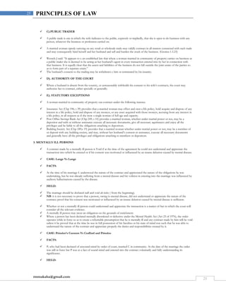rmmakaha@gmail.com
25
25 PRINCIPLES OF LAW
 C).PUBLIC TRADER
 A public trade is one in which the wife indicates to the public, expressly or impliedly, that she is open to do business with any
person, whatever the business or profession carried on.
 A married woman openly carrying on any retail or wholesale trade may validly contract in all matters connected with such trade
and may consequently bind herself and her husband and sell and burden the stock of the business. (Grotius 1.5.23)
 Wessels J said: “It appears to e an established law that where a woman married in community of property carries on business as
a public trader she is deemed to be acting as her husband’s agent in every transaction entered into by her in connection with
that business. It is equally clear that the assets and liabilities of the business do not fall outside the joint estate of the parties so
as to form part of a separate estate.”
 The husband’s consent to the trading may be withdrawn y him or terminated by his insanity.
 D). AUTHORITY OF THE COURT
 Where a husband is absent from the country, or unreasonably withholds his consent to his wife’s contracts, the court may
authorize her to contract, either specially or generally.
 E). STATUTORY EXCEPTIONS
 A woman married in community of property can contract under the following statutes.
 Insurance Act (Chp 196; s 39) provides that a married woman may effect and own a life policy, hold acquire and dispose of any
interest in a life policy, hold and dispose of any moneys, or any asset acquired with those moneys, accruing from any interest in
a life policy, in all respects as if she were a single woman of full age and capacity.
 Post Office Savings Bank Act (Chp 249; s 10) provides a married woman, whether under marital power or not, may be a
depositor and with or without assistance execute all necessary documents, give all necessary aquittances and enjoy all the
privileges and be liable to all the obligations attaching to depositors.
 Building Society Act (Chp 189;s 19) provides that a married woman whether under marital power or not, may be a member of
or deposit with any building society, and may, without her husband’s consent or assistance, execute all necessary documents
and generally have all the privileges and obligations attaching to members or depositors.
3. MENTALLY ILL PERSONS
 A contract made by a mentally ill person is Void if at the time of the agreement he could not understand and appreciate the
transaction into which he entered or if his consent was motivated or influenced by an insane delusion caused by mental disease.
 CASE: Lange Vs Lange
 FACTS:
 At the time of his marriage L understood the nature of the contract and appreciated the nature of the obligations he was
undertaking, but he was already suffering from a mental disease and his volition in entering into the marriage was influenced by
auditory hallucinations caused by the disease.
 HELD:
 The marriage should be declared null and void ab intio ( from the beginning).
 NB: it is not necessary to prove that a person, owing to mental disease, did not understand or appreciate the nature of the
contract; proof that his consent was motivated or influenced by an insane delusion caused by mental disease is sufficient.
 Whether or not a mentally ill person could understand and appreciate the transaction is a matter of fact in which the court will
consider all the relevant evidence.
 A mentally ill person may incur an obligation on the grounds of enrichment.
 Where a person has been declared mentally disordered or defective under the Mental Health Act (Act 23 of 1976), the order
operates while in force so as to create a rebuttable presumption that he is mentally ill and any contract made by him will be void
unless it be proved that at the time he was in full possession of his faculties or his state of mind was such that he was able to
understand the nature of the contract and appreciate properly the duties and responsibilities created by it.
 CASE: Prinsloo’s Curators Vs Crafford and Prinsloo
 FACTS:
 P, who had been declared of unsound mind by order of court, married C in community. At the date of the marriage the order
was still in force but P was as a fact of sound mind and entered into the contract voluntarily and fully understanding its
significance.
 HELD:
 