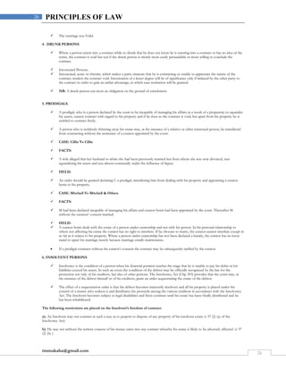 rmmakaha@gmail.com
26
26 PRINCIPLES OF LAW
 The marriage was Valid.
4. DRUNK PERSONS
 Where a person enters into a contract while so drunk that he does not know he is entering into a contract or has no idea of the
terms, the contract is void but not if the drunk person is merely more easily persuadable or more willing to conclude the
contract.
 Intoxicated Persons.
 Intoxicated, acute or chronic, which makes a party unaware that he is contracting or unable to appreciate the nature of the
contract, renders the contract void. Intoxication of a lesser degree will be of significance only if induced by the other party to
the contract in order to gain an unfair advantage, in which case restitution will be granted.
 NB: A drunk person can incur an obligation on the ground of enrichment.
5. PRODIGALS.
 A prodigal, who is a person declared by the court to be incapable of managing his affairs as a result of a propensity to squander
his assets, cannot contract with regard to his property and if he does so the contract is void, but apart from his property he is
entitled to contract freely.
 A person who is recklessly frittering away his estate may, at the instance of a relative or other interested person, be interdicted
from contracting without the assistance of a curator appointed by the court.
 CASE: Cillie Vs Cillie
 FACTS:
 A wife alleged that her husband to whim she had been previously married but from whom she was now divorced, was
squandering his assets and was almost continually under the influence of liquor.
 HELD:
 An order should be granted declaring C a prodigal, interdicting him from dealing with his property and appointing a curator
bonis to his property.
 CASE: Mitchell Vs Mitchell & Others
 FACTS:
 M had been declared incapable of managing his affairs and curator bonis had been appointed by the court. Thereafter M
without the curators’ consent married.
 HELD:
 A curator bonis deals with the estate of a person under curatorship and not with his person. In his personal relationship to
others not affecting his estate the curator has no right to interfere. If he chooses to marry, the curator cannot interfere except in
so far as it relates to his property. Where a person under curatorship has not been declared a lunatic, the curator has no locus
stand to upset his marriage merely because marriage entails maintenance.
 If a prodigal contracts without his curator’s consent the contract may be subsequently ratified by the curator.
6. INSOLVENT PERSONS.
 Insolvency is the condition of a person when his financial position reaches the stage that he is unable to pay his debts or his
liabilities exceed his assets. In such an event the condition of the debtor may be officially recognized by the law for the
protection not only of his creditors, but also of other persons. The Insolvency Act (Chp 303) provides that the court may, at
the instance of the debtor himself or of his creditors, grant an order sequestrating the estate of the debtor.
 The effect of a sequestration order is that the debtor becomes statutorily insolvent and all his property is placed under the
control of a trustee who realizes it and distributes the proceeds among the various creditors in accordance with the Insolvency
Act. The Insolvent becomes subject to legal disabilities and these continue until his estate has been finally distributed and he
has been rehabilitated.
The following restrictions are placed on the Insolvent’s freedom of contract:
a). An Insolvent may not contract in such a way as to purport to dispose of any property of his insolvent estate (s 37 (2) (a) of the
Insolvency Act)
b). He may not without the written consent of his trustee enter into any contract whereby his estate is likely to be adversely affected. (s 37
(2) (b) ).
 