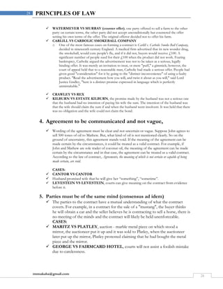 rmmakaha@gmail.com
28
28 PRINCIPLES OF LAW
 WATERMEYER VS MURRAY (counter offer), one party offered to sell a farm to the other
party on certain terms, the other party did not accept unconditionally but countered the offer
setting his own terms of the offer. The original offeror decided not to offer his farm.
 CARLILL VS CARBOLIC SMOKEBALL COMPANY
o One of the most famous cases on forming a contract is Carlill v. Carbolic Smoke Ball Company,
decided in nineteenth century England. A medical firm advertised that its new wonder drug,
the smokeball, would cure people's flu, and if it did not, buyers would receive £100. A
significant number of people sued for their £100 when the product did not work. Fearing
bankruptcy, Carbolic argued the advertisement was not to be taken as a serious, legally
binding offer. It was merely an invitation to treat, or mere "puff," a gimmick; however, the
court of appeal held that to a reasonable man, Carbolic had made a serious offer. People had
given good "consideration" for it by going to the "distinct inconvenience" of using a faulty
product. "Read the advertisement how you will, and twist it about as you will," said Lord
Justice Lindley, "here is a distinct promise expressed in language which is perfectly
unmistakable."
 CRAWLEY VS REX
 KILBURN VS ESTATE KILBURN, the promise made by the husband was not a serious one
that the husband had no intention of paying his wife the sum. The intention of the husband was
that the wife should claim the sum if and when the husband went insolvent. It was held that there
was no obligation and the wife could not claim the bond.
4. Agreement to be communicated and not vague,
 Wording of the agreement must be clear and not uncertain or vague. Suppose John agrees to
sell 500 tones of oil to Mathew. But, what kind of oil is not mentioned clearly. So on the
ground of uncertainty, this agreement stands void. If the meaning of the agreement can be
made certain by the circumstances, it could be treated as a valid contract. For example, if
John and Mathew are sole trader of coconut oil, the meaning of the agreement can be made
certain by the circumstance and in that case, the agreement can be treated as a valid contract.
According to the law of contract, Agreements, the meaning of which is not certain or capable of being
made certain, are void.
CASES:
 CANTOR VS CANTOR
 Husband promised wife that he will give her “something”, “sometime”.
 LEVESTEIN VS LEVESTEIN, courts can give meaning on the contract from evidence
before it.
5. Parties must be of the same mind (consensus ad idem)
 The parties to the contract have a mutual understanding of what the contract
covers. For example, in a contract for the sale of a "mustang", the buyer thinks
he will obtain a car and the seller believes he is contracting to sell a horse, there is
no meeting of the minds and the contract will likely be held unenforceable.
CASES:
 MARITZ VS PLATLEY, auction - marble metal piece on which stood a
mirror, the auctioneer put it up and it was sold to Platley, when the auctioneer
later put up the mirror, Platley protested claiming that he had bought the metal
piece and the mirror.
 GEORGE VS FAIRMCARD HOTEL, courts will not assist a foolish mistake
due to carelessness.
 