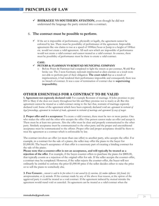 rmmakaha@gmail.com
29
29 PRINCIPLES OF LAW
 BHIKAGEE VS SOUTHERN AVIATION, even though he did not
understand the language the party entered into a contract.
6. The contract must be possible to perform.
 If the act is impossible of performance, physically or legally, the agreement cannot be
enforced by law. There must be possibility of performance of the agreement. Impossible
agreements like one claims to run at a speed of 1000km/hour or Jump to a height of 100feet
etc. would not create a valid agreement. All such acts which are impossible of performance
would not create a valid contract and cannot treated as a valid contract. In essence, there
must be possibility of performance must be there to create a valid contract.
CASE:
 PETERS & FLAMMAN VS KOKSTAD MUNICIPAL COMPANY
o Before Peters & Flamman had completed to light the streets as per contract, World War
broke out. The 2 were Germany nationals imprisoned as alien enemies as a result were
not able to perform part of their obligation. The court ruled that as a result of
imprisonment, it had rendered their performance impossible and consequently there was
no breach of contract. It was a case of termination of contract due to supervening
impossibility.
OTHER ESSENTIALS FOR A CONTRACT TO BE VALID
1. Agreement not expressly declared void: For example Restraint of marriage. If John promises to pay
$50 to Mary if she does not marry throughout her life and Mary promise not to marry at all. But this
agreement cannot be treated as a valid contract owing to the fact that, restraint of marriage expressly
declared void. Some of the agreement which have been expressly declared void are agreement in restraint of
legal proceedings, agreement in restraint of trade, agreement in restraint of marriage and agreement by way of wager.
2. Proper offer and it s acceptance: To create a valid contract, there must be two or more parties. One
who makes the offer and the other who accepts the offer. One person cannot make an offer and accept it.
There must be at least two persons. Also the offer must be clear and properly communicated to the other
party. Similarly acceptance must be communicated to the other party and the proper and unconditional
acceptance must be communicated to the offerer. Proper offer and proper acceptance should be there to
treat the agreement as a contract which is enforceable by law.
The contract involves an offer (or more than one offer) to another party, who accepts the offer. For
example, in a contract for the sale of a piano, the seller may offer the piano to the buyer for
$1,000.00. The buyer's acceptance of that offer is a necessary part of creating a binding contract for
the sale of the piano.
Please note that a counter-offer is not an acceptance, and will typically be treated as a
rejection of the offer. For example, if the buyer counter-offers to purchase the piano for $800.00,
that typically counts as a rejection of the original offer for sale. If the seller accepts the counter-offer,
a contract may be completed. However, if the seller rejects the counter-offer, the buyer will not
ordinarily be entitled to enforce the prior $1,000.00 price if the seller decides either to raise the price
or to sell the piano to somebody else.
3. Free Consent: , consent is said to be free when it is not caused by (i) coercion, (ii) undue influence (iii) fraud, (iv)
misrepresentation, or (v) mistake. If the contract made by any of the above four reason, at the option of the
aggrieved party it could be treated as a void contract. If the agreement induced by mutual mistake the
agreement would stand void or canceled. An agreement can be treated as a valid contract when the
 