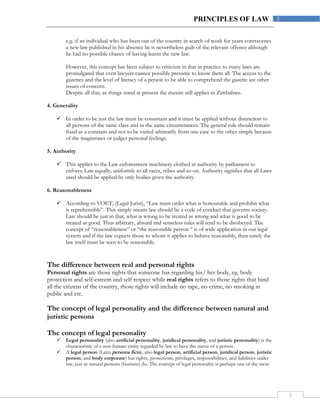 3
3PRINCIPLES OF LAW
e.g. if an individual who has been out of the country in search of work for years contravenes
a new law published in his absence he is nevertheless guilt of the relevant offence although
he had no possible chance of having learnt the new law.
However, this concept has been subject to criticism in that in practice so many laws are
promulgated that even lawyers cannot possibly presume to know them all. The access to the
gazettes and the level of literacy of a person to be able to comprehend the gazette are other
issues of concern.
Despite all that, as things stand at present the maxim still applies in Zimbabwe.
4. Generality
 In order to be just the law must be consistant and it must be applied without distinction to
all persons of the same class and in the same circumstances. The general rule should remain
fixed as a constant and not to be varied arbitrarily from one case to the other simply because
of the magistrates or judges personal feelings.
5. Authority
 This applies to the Law enforcement machinery clothed in authority by parliament to
enforce Law equally, uniformly to all races, tribes and so on. Authority signifies that all Laws
used should be applied by only bodies given the authority.
6. Reasonableness
 According to VOET, (Legal Jurist), “Law must order what is honourable and prohibit what
is reprehensible”. This simply means law should be a code of conduct that governs society.
Law should be just in that, what is wrong to be treated as wrong and what is good to be
treated as good. Thus arbitrary, absurd and senseless rules will tend to be disobeyed. The
concept of “reasonableness” or “the reasonable person “ is of wide application in our legal
system and if the law expects those to whom it applies to behave reasonably, then surely the
law itself must be seen to be reasonable.
The difference between real and personal rights
Personal rights are those rights that someone has regarding his/ her body, eg. body
protection and self-esteem and self respect while real rights refers to those rights that bind
all the citizens of the country, those rights will include no rape, no crime, no smoking in
public and etc.
The concept of legal personality and the difference between natural and
juristic persons
The concept of legal personality
 Legal personality (also artificial personality, juridical personality, and juristic personality) is the
characteristic of a non-human entity regarded by law to have the status of a person.
 A legal person (Latin persona ficta), also legal person, artificial person, juridical person, juristic
person, and body corporate) has rights, protections, privileges, responsibilities, and liabilities under
law, just as natural persons (humans) do. The concept of legal personality is perhaps one of the most
 