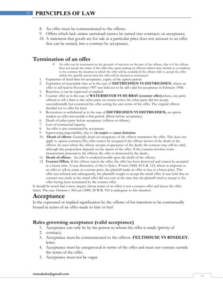 rmmakaha@gmail.com
31
31 PRINCIPLES OF LAW
8. An offer must be communicated to the offeree.
9. Offers which lack animus contrahendi cannot be turned into contracts on acceptance.
10. A statement that goods are for sale at a particular price does not amount to an offer
that can be turned, into a contract by acceptance.
Termination of an offer
 An offer can be terminated on the grounds of rejection on the part of the offeree, that is if the offeree
does not accept the terms of the offer.Also upon making an offer,an offeror may include as a condition
to the contract the duration in which the offer will be available.If the offeree fails to accept the offer
within this specific period then the offer will be deemed as terminated.
1. Expiration of fixed time for acceptance, expiry of the option period.
2. Expiration of reasonable time as in the case of DIETRICHSEN VS DIETRICHSEN, where an
offer to sell land in November 1907 was held not to be still valid for acceptance in February 1908.
3. Rejection, it can be expressed or implied.
4. Counter offer as in the case of WATERMEYER VS MURRAY (counter offer),where, one party
offered to sell a farm to the other party on certain terms, the other party did not accept
unconditionally but countered the offer setting his own terms of the offer. The original offeror
decided not to offer his farm.
5. Revocation or withdrawal as in the case of DIETRICHSEN VS DIETRICHSEN, an option
renders an offer irrevocable n that period. (Done before acceptance).
6. Death of either party before acceptance (offeror or offeree).
7. Loss of contractual capacity.
8. An offer is also terminated by acceptance.
9. Supervening impossibility, due to vis major or casus fortuitus.
10. Death of offeror. Generally death (or incapacity) of the offeror terminates the offer. This does not
apply to option contracts.The offer cannot be accepted if the offeree knows of the death of the
offeror. In cases where the offeree accepts in ignorance of the death, the contract may still be valid,
although this proposition depends on the nature of the offer. If the contract involves some
characteristic personal to the offeror, the offer is destroyed by the death...
11. Death of offeree. An offer is rendered invalid upon the death of the offeree:
12. Counter Offers. If the offeree rejects the offer, the offer has been destroyed and cannot be accepted
at a future time. A case illustrative of this is Hyde v. Wrench (1840) 49 E.R. 132, where in response to
an offer to sell an estate at a certain price, the plaintiff made an offer to buy at a lower price. This
offer was refused and subsequently, the plaintiffs sought to accept the initial offer. It was held that no
contract was made as the initial offer did not exist at the time that the plaintiff tried to accept it, the
offer having been terminated by the counter offer.
It should be noted that a mere inquiry (about terms of an offer) is not a counter offer and leaves the offer
intact. The case Stevenson v. McLean (1880) 28 W.R. 916 is analogous to this situation.
Acceptance
Is the expressed or implied signification by the offeree of his intention to be contractually
bound in terms of an offer made to him or her?
Rules governing acceptance (valid acceptance)
1. Acceptance can only be by the person to whom the offer is made (privity of
2. contract).
3. Acceptance must be communicated to the offeror. FELTHOUSE VS BINDLEY,
letter.
4. Acceptance must be unequivocal in terms of the offer and must not venture outside
the terms of the offer.
5. Acceptance must not be vague
 